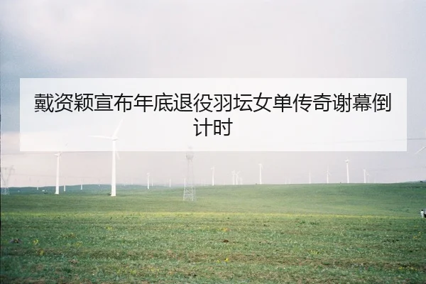 戴资颖宣布年底退役羽坛女单传奇谢幕倒计时