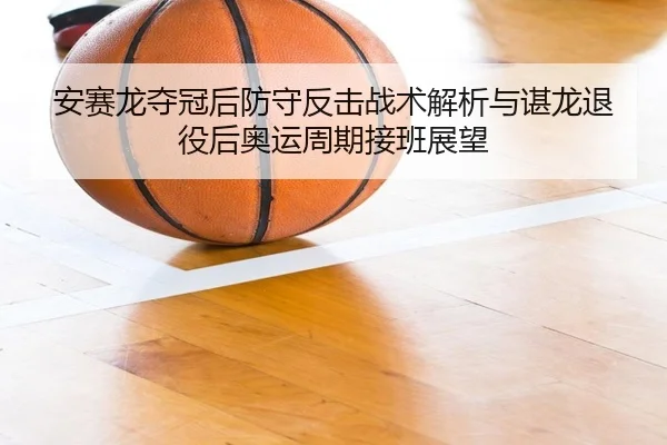 安赛龙夺冠后防守反击战术解析与谌龙退役后奥运周期接班展望