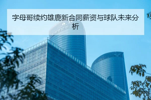 字母哥续约雄鹿新合同薪资与球队未来分析